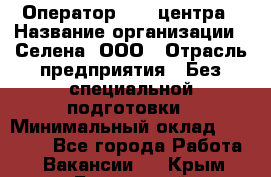 Оператор Call-центра › Название организации ­ Селена, ООО › Отрасль предприятия ­ Без специальной подготовки › Минимальный оклад ­ 15 000 - Все города Работа » Вакансии   . Крым,Бахчисарай